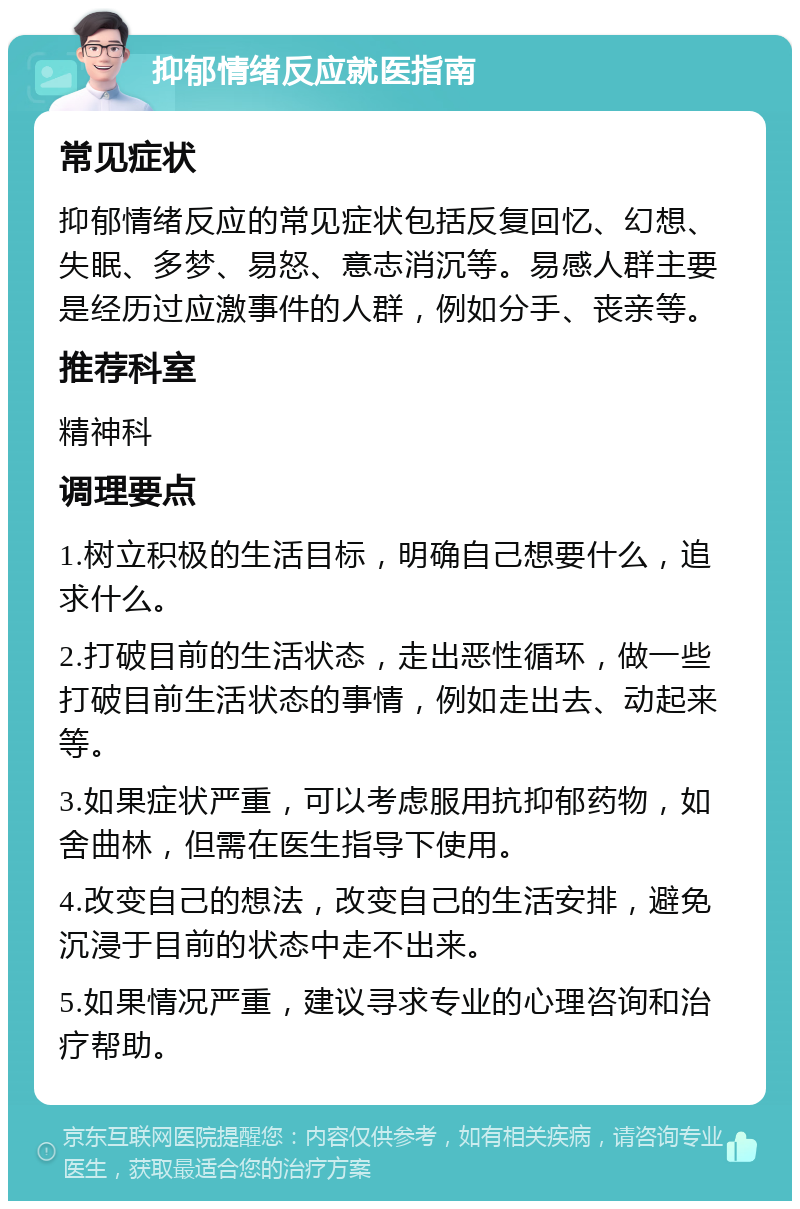 抑郁情绪反应就医指南 常见症状 抑郁情绪反应的常见症状包括反复回忆、幻想、失眠、多梦、易怒、意志消沉等。易感人群主要是经历过应激事件的人群，例如分手、丧亲等。 推荐科室 精神科 调理要点 1.树立积极的生活目标，明确自己想要什么，追求什么。 2.打破目前的生活状态，走出恶性循环，做一些打破目前生活状态的事情，例如走出去、动起来等。 3.如果症状严重，可以考虑服用抗抑郁药物，如舍曲林，但需在医生指导下使用。 4.改变自己的想法，改变自己的生活安排，避免沉浸于目前的状态中走不出来。 5.如果情况严重，建议寻求专业的心理咨询和治疗帮助。