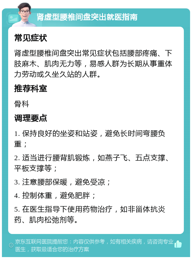 肾虚型腰椎间盘突出就医指南 常见症状 肾虚型腰椎间盘突出常见症状包括腰部疼痛、下肢麻木、肌肉无力等，易感人群为长期从事重体力劳动或久坐久站的人群。 推荐科室 骨科 调理要点 1. 保持良好的坐姿和站姿，避免长时间弯腰负重； 2. 适当进行腰背肌锻炼，如燕子飞、五点支撑、平板支撑等； 3. 注意腰部保暖，避免受凉； 4. 控制体重，避免肥胖； 5. 在医生指导下使用药物治疗，如非甾体抗炎药、肌肉松弛剂等。