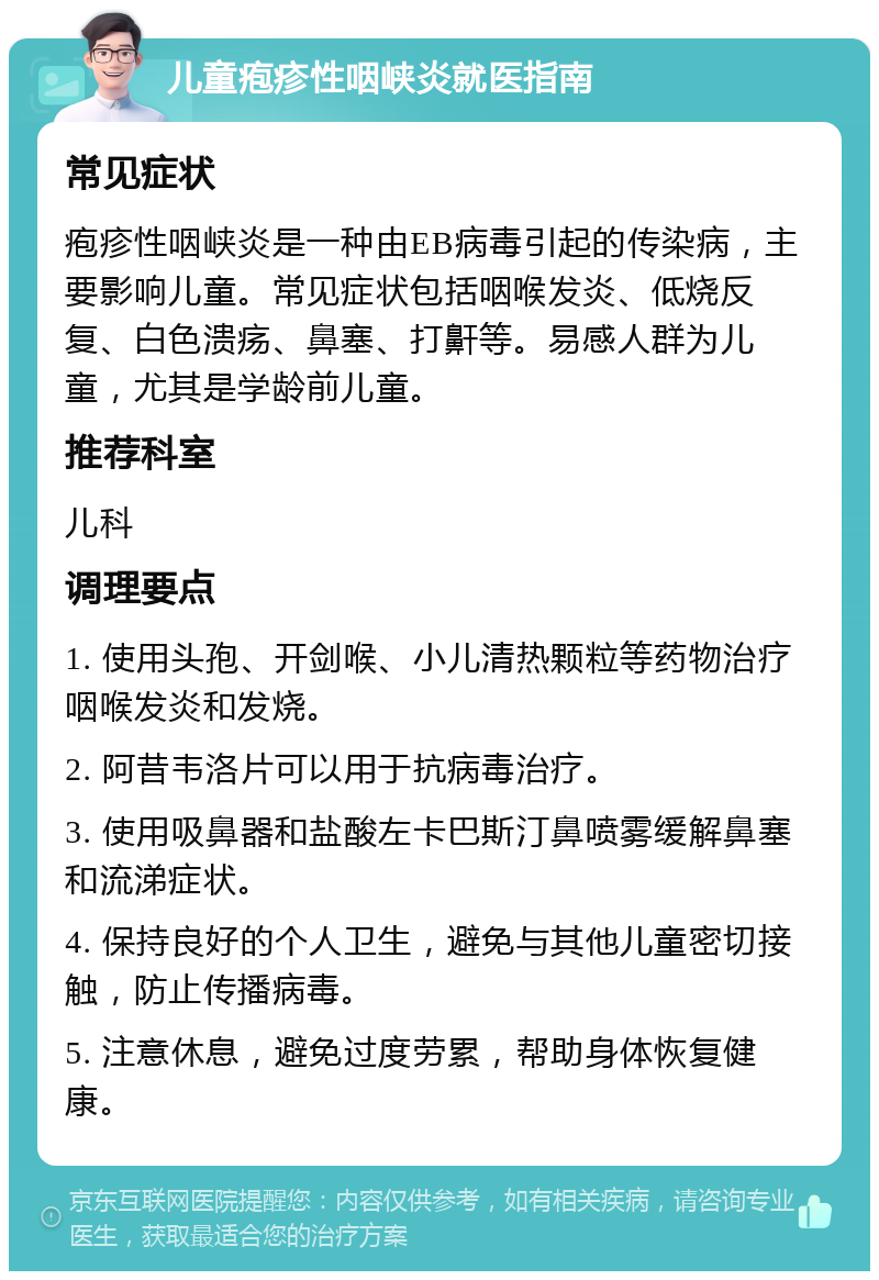 儿童疱疹性咽峡炎就医指南 常见症状 疱疹性咽峡炎是一种由EB病毒引起的传染病，主要影响儿童。常见症状包括咽喉发炎、低烧反复、白色溃疡、鼻塞、打鼾等。易感人群为儿童，尤其是学龄前儿童。 推荐科室 儿科 调理要点 1. 使用头孢、开剑喉、小儿清热颗粒等药物治疗咽喉发炎和发烧。 2. 阿昔韦洛片可以用于抗病毒治疗。 3. 使用吸鼻器和盐酸左卡巴斯汀鼻喷雾缓解鼻塞和流涕症状。 4. 保持良好的个人卫生，避免与其他儿童密切接触，防止传播病毒。 5. 注意休息，避免过度劳累，帮助身体恢复健康。