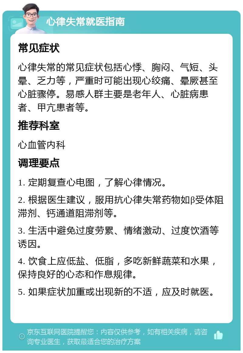 心律失常就医指南 常见症状 心律失常的常见症状包括心悸、胸闷、气短、头晕、乏力等，严重时可能出现心绞痛、晕厥甚至心脏骤停。易感人群主要是老年人、心脏病患者、甲亢患者等。 推荐科室 心血管内科 调理要点 1. 定期复查心电图，了解心律情况。 2. 根据医生建议，服用抗心律失常药物如β受体阻滞剂、钙通道阻滞剂等。 3. 生活中避免过度劳累、情绪激动、过度饮酒等诱因。 4. 饮食上应低盐、低脂，多吃新鲜蔬菜和水果，保持良好的心态和作息规律。 5. 如果症状加重或出现新的不适，应及时就医。