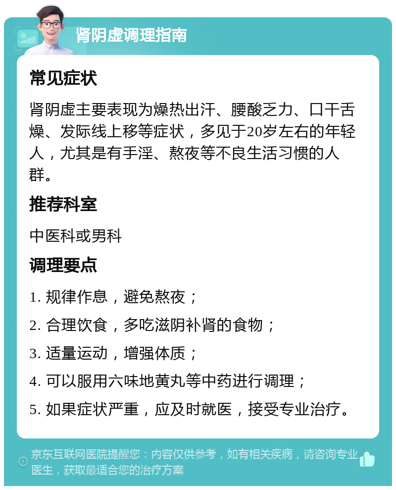 肾阴虚调理指南 常见症状 肾阴虚主要表现为燥热出汗、腰酸乏力、口干舌燥、发际线上移等症状，多见于20岁左右的年轻人，尤其是有手淫、熬夜等不良生活习惯的人群。 推荐科室 中医科或男科 调理要点 1. 规律作息，避免熬夜； 2. 合理饮食，多吃滋阴补肾的食物； 3. 适量运动，增强体质； 4. 可以服用六味地黄丸等中药进行调理； 5. 如果症状严重，应及时就医，接受专业治疗。