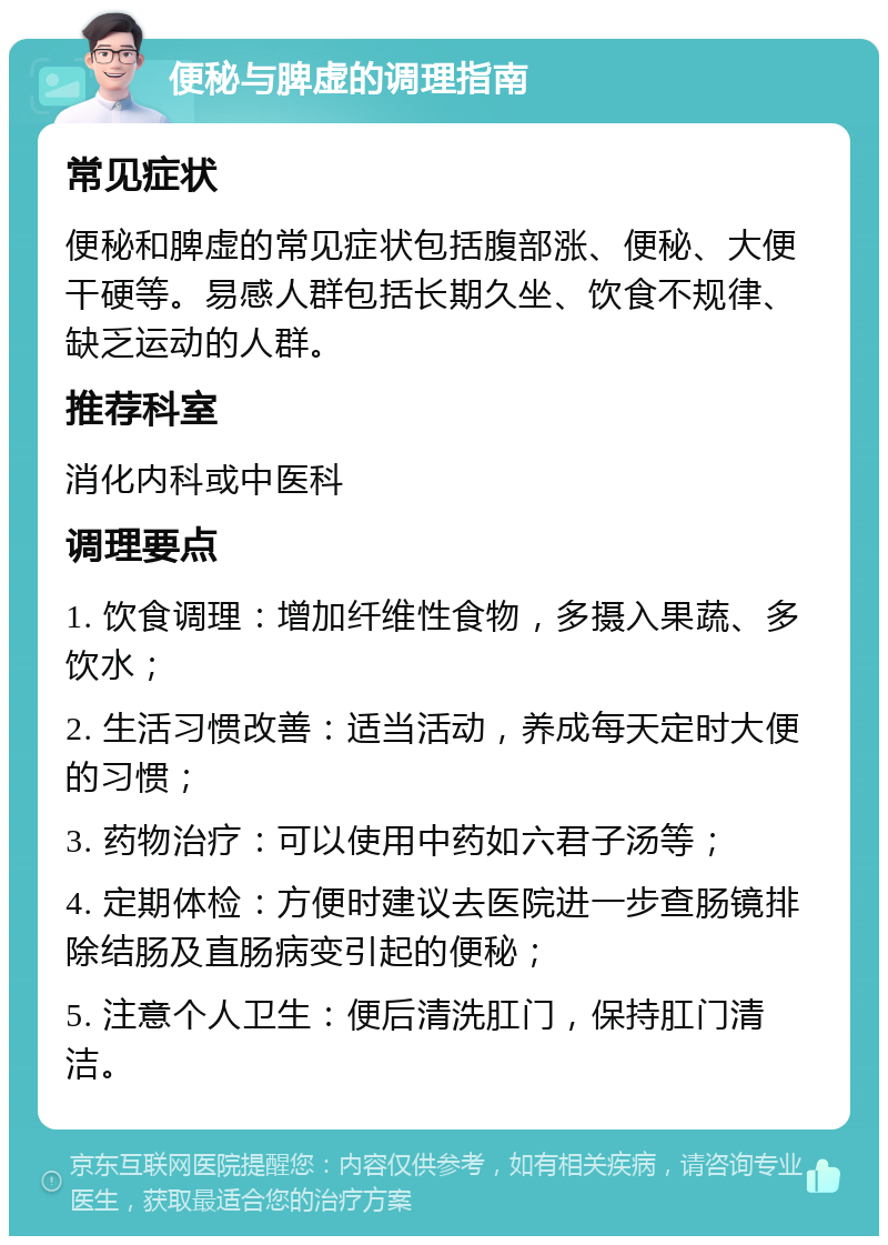 便秘与脾虚的调理指南 常见症状 便秘和脾虚的常见症状包括腹部涨、便秘、大便干硬等。易感人群包括长期久坐、饮食不规律、缺乏运动的人群。 推荐科室 消化内科或中医科 调理要点 1. 饮食调理：增加纤维性食物，多摄入果蔬、多饮水； 2. 生活习惯改善：适当活动，养成每天定时大便的习惯； 3. 药物治疗：可以使用中药如六君子汤等； 4. 定期体检：方便时建议去医院进一步查肠镜排除结肠及直肠病变引起的便秘； 5. 注意个人卫生：便后清洗肛门，保持肛门清洁。