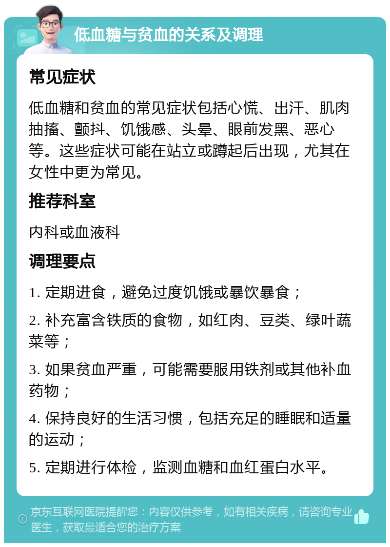 低血糖与贫血的关系及调理 常见症状 低血糖和贫血的常见症状包括心慌、出汗、肌肉抽搐、颤抖、饥饿感、头晕、眼前发黑、恶心等。这些症状可能在站立或蹲起后出现，尤其在女性中更为常见。 推荐科室 内科或血液科 调理要点 1. 定期进食，避免过度饥饿或暴饮暴食； 2. 补充富含铁质的食物，如红肉、豆类、绿叶蔬菜等； 3. 如果贫血严重，可能需要服用铁剂或其他补血药物； 4. 保持良好的生活习惯，包括充足的睡眠和适量的运动； 5. 定期进行体检，监测血糖和血红蛋白水平。