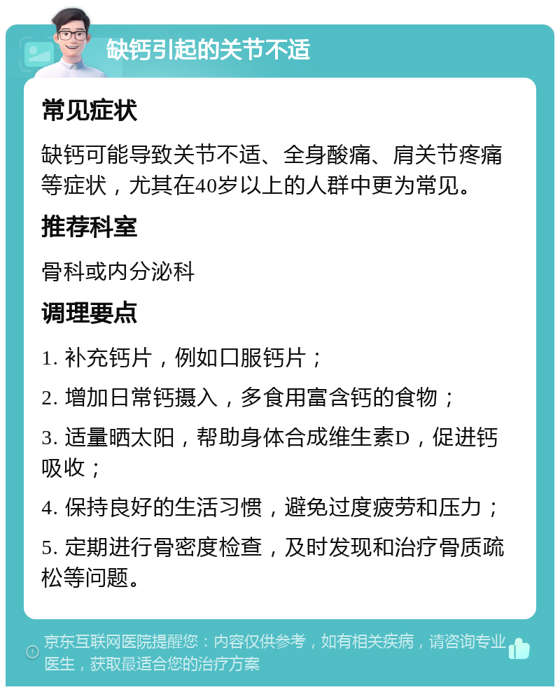 缺钙引起的关节不适 常见症状 缺钙可能导致关节不适、全身酸痛、肩关节疼痛等症状，尤其在40岁以上的人群中更为常见。 推荐科室 骨科或内分泌科 调理要点 1. 补充钙片，例如口服钙片； 2. 增加日常钙摄入，多食用富含钙的食物； 3. 适量晒太阳，帮助身体合成维生素D，促进钙吸收； 4. 保持良好的生活习惯，避免过度疲劳和压力； 5. 定期进行骨密度检查，及时发现和治疗骨质疏松等问题。