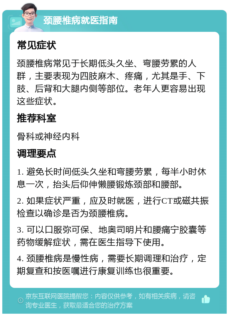 颈腰椎病就医指南 常见症状 颈腰椎病常见于长期低头久坐、弯腰劳累的人群，主要表现为四肢麻木、疼痛，尤其是手、下肢、后背和大腿内侧等部位。老年人更容易出现这些症状。 推荐科室 骨科或神经内科 调理要点 1. 避免长时间低头久坐和弯腰劳累，每半小时休息一次，抬头后仰伸懒腰锻炼颈部和腰部。 2. 如果症状严重，应及时就医，进行CT或磁共振检查以确诊是否为颈腰椎病。 3. 可以口服弥可保、地奥司明片和腰痛宁胶囊等药物缓解症状，需在医生指导下使用。 4. 颈腰椎病是慢性病，需要长期调理和治疗，定期复查和按医嘱进行康复训练也很重要。