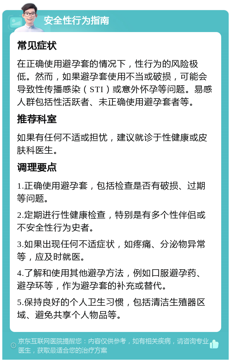 安全性行为指南 常见症状 在正确使用避孕套的情况下，性行为的风险极低。然而，如果避孕套使用不当或破损，可能会导致性传播感染（STI）或意外怀孕等问题。易感人群包括性活跃者、未正确使用避孕套者等。 推荐科室 如果有任何不适或担忧，建议就诊于性健康或皮肤科医生。 调理要点 1.正确使用避孕套，包括检查是否有破损、过期等问题。 2.定期进行性健康检查，特别是有多个性伴侣或不安全性行为史者。 3.如果出现任何不适症状，如疼痛、分泌物异常等，应及时就医。 4.了解和使用其他避孕方法，例如口服避孕药、避孕环等，作为避孕套的补充或替代。 5.保持良好的个人卫生习惯，包括清洁生殖器区域、避免共享个人物品等。