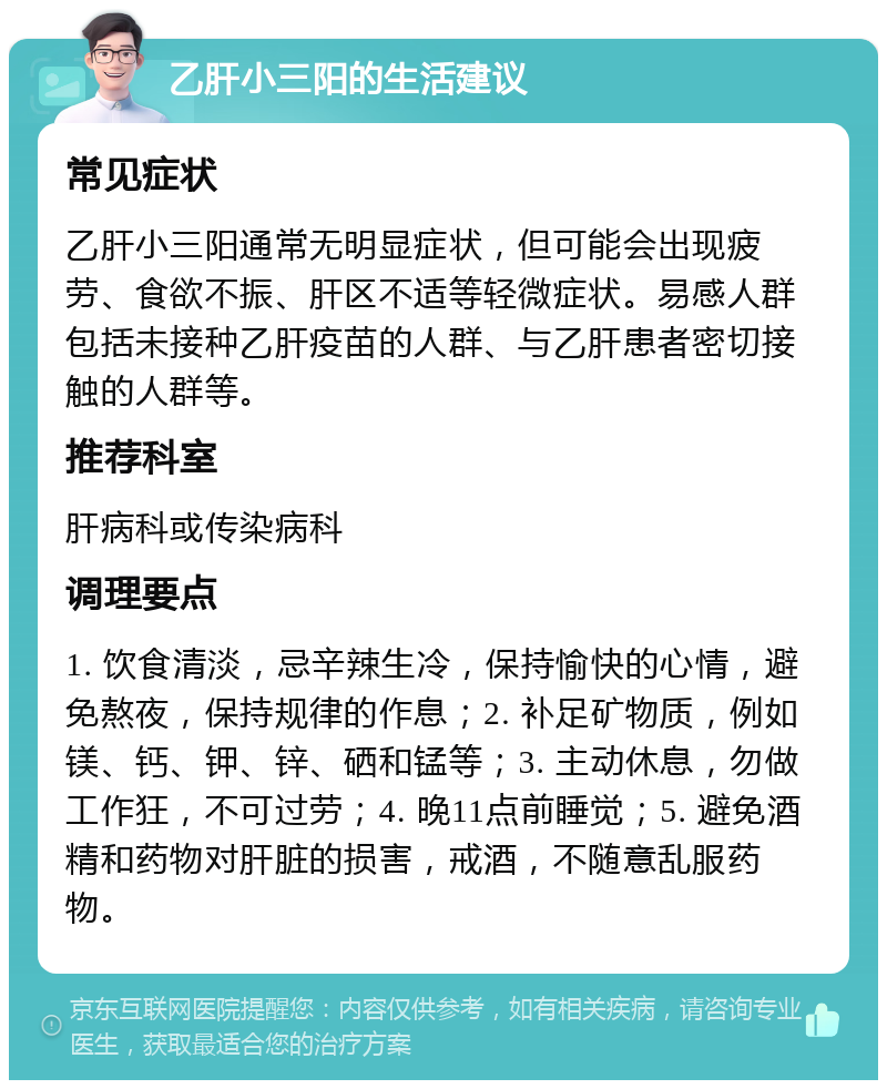 乙肝小三阳的生活建议 常见症状 乙肝小三阳通常无明显症状，但可能会出现疲劳、食欲不振、肝区不适等轻微症状。易感人群包括未接种乙肝疫苗的人群、与乙肝患者密切接触的人群等。 推荐科室 肝病科或传染病科 调理要点 1. 饮食清淡，忌辛辣生冷，保持愉快的心情，避免熬夜，保持规律的作息；2. 补足矿物质，例如镁、钙、钾、锌、硒和锰等；3. 主动休息，勿做工作狂，不可过劳；4. 晚11点前睡觉；5. 避免酒精和药物对肝脏的损害，戒酒，不随意乱服药物。