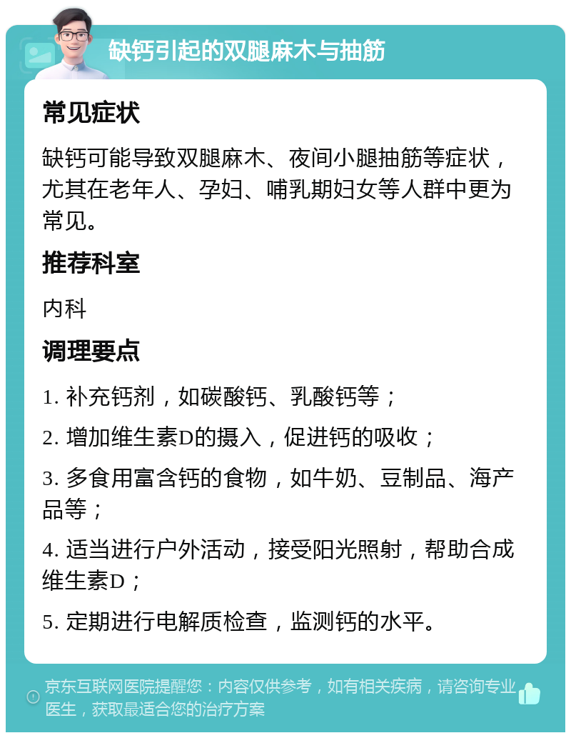 缺钙引起的双腿麻木与抽筋 常见症状 缺钙可能导致双腿麻木、夜间小腿抽筋等症状，尤其在老年人、孕妇、哺乳期妇女等人群中更为常见。 推荐科室 内科 调理要点 1. 补充钙剂，如碳酸钙、乳酸钙等； 2. 增加维生素D的摄入，促进钙的吸收； 3. 多食用富含钙的食物，如牛奶、豆制品、海产品等； 4. 适当进行户外活动，接受阳光照射，帮助合成维生素D； 5. 定期进行电解质检查，监测钙的水平。