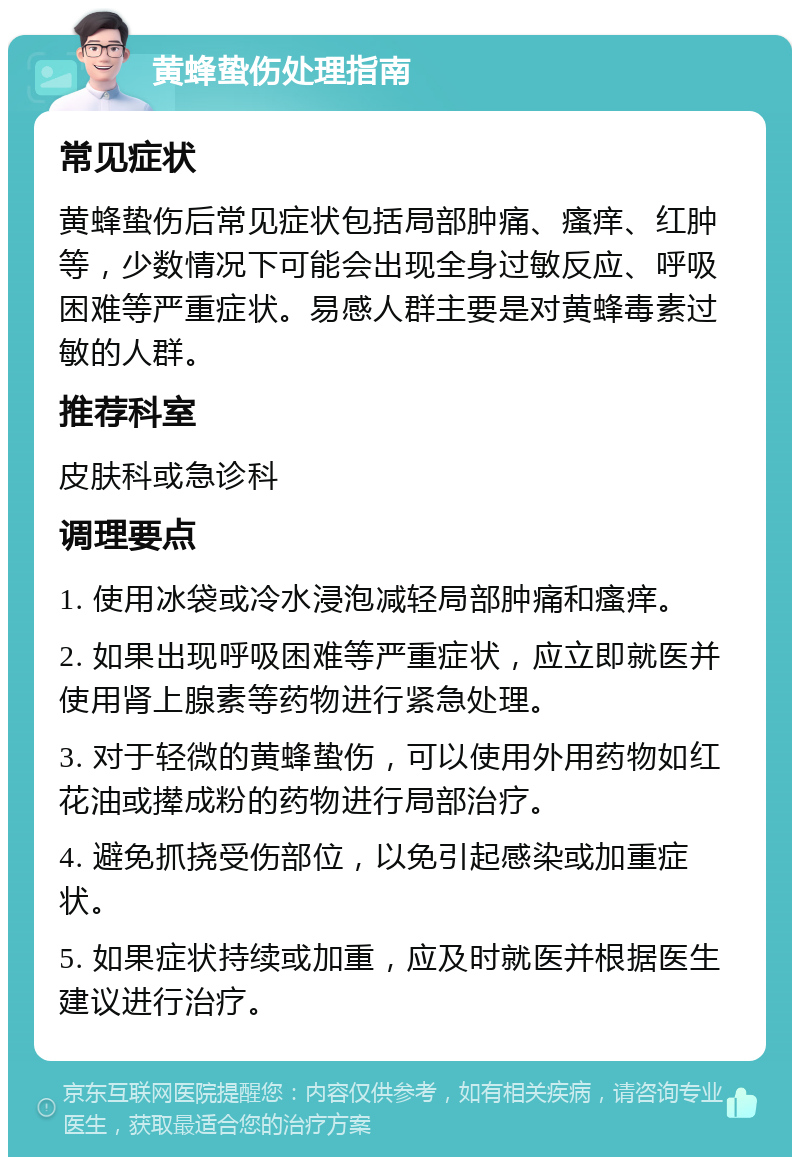 黄蜂蛰伤处理指南 常见症状 黄蜂蛰伤后常见症状包括局部肿痛、瘙痒、红肿等，少数情况下可能会出现全身过敏反应、呼吸困难等严重症状。易感人群主要是对黄蜂毒素过敏的人群。 推荐科室 皮肤科或急诊科 调理要点 1. 使用冰袋或冷水浸泡减轻局部肿痛和瘙痒。 2. 如果出现呼吸困难等严重症状，应立即就医并使用肾上腺素等药物进行紧急处理。 3. 对于轻微的黄蜂蛰伤，可以使用外用药物如红花油或撵成粉的药物进行局部治疗。 4. 避免抓挠受伤部位，以免引起感染或加重症状。 5. 如果症状持续或加重，应及时就医并根据医生建议进行治疗。