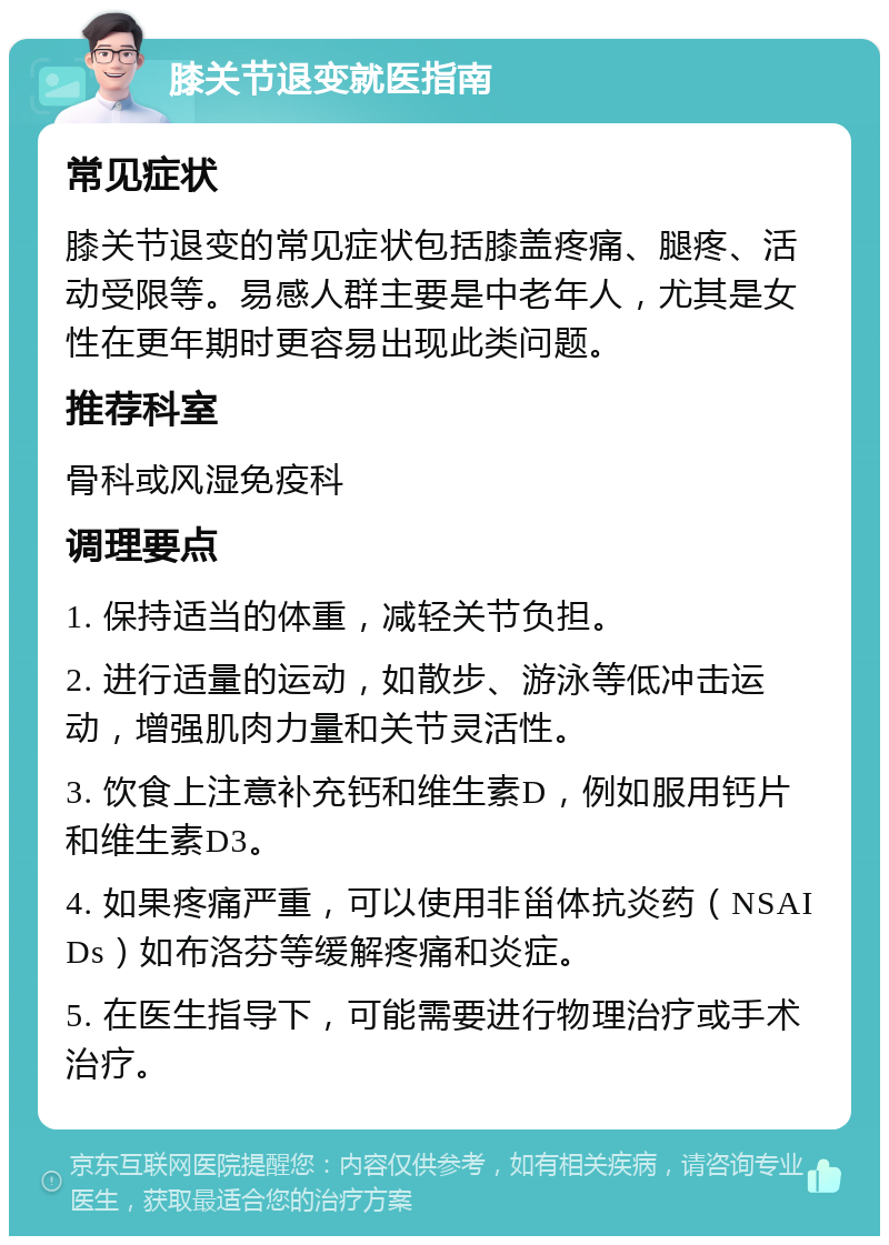 膝关节退变就医指南 常见症状 膝关节退变的常见症状包括膝盖疼痛、腿疼、活动受限等。易感人群主要是中老年人，尤其是女性在更年期时更容易出现此类问题。 推荐科室 骨科或风湿免疫科 调理要点 1. 保持适当的体重，减轻关节负担。 2. 进行适量的运动，如散步、游泳等低冲击运动，增强肌肉力量和关节灵活性。 3. 饮食上注意补充钙和维生素D，例如服用钙片和维生素D3。 4. 如果疼痛严重，可以使用非甾体抗炎药（NSAIDs）如布洛芬等缓解疼痛和炎症。 5. 在医生指导下，可能需要进行物理治疗或手术治疗。