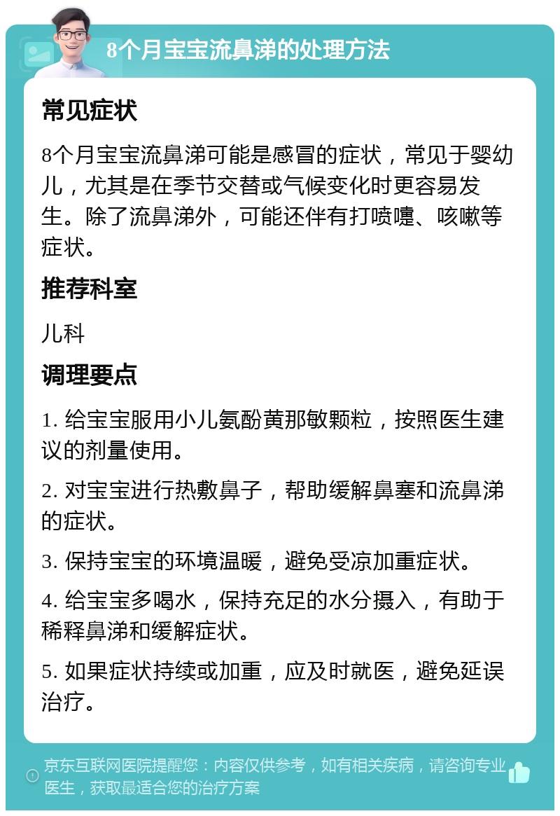 8个月宝宝流鼻涕的处理方法 常见症状 8个月宝宝流鼻涕可能是感冒的症状，常见于婴幼儿，尤其是在季节交替或气候变化时更容易发生。除了流鼻涕外，可能还伴有打喷嚏、咳嗽等症状。 推荐科室 儿科 调理要点 1. 给宝宝服用小儿氨酚黄那敏颗粒，按照医生建议的剂量使用。 2. 对宝宝进行热敷鼻子，帮助缓解鼻塞和流鼻涕的症状。 3. 保持宝宝的环境温暖，避免受凉加重症状。 4. 给宝宝多喝水，保持充足的水分摄入，有助于稀释鼻涕和缓解症状。 5. 如果症状持续或加重，应及时就医，避免延误治疗。