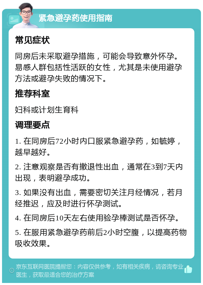 紧急避孕药使用指南 常见症状 同房后未采取避孕措施，可能会导致意外怀孕。易感人群包括性活跃的女性，尤其是未使用避孕方法或避孕失败的情况下。 推荐科室 妇科或计划生育科 调理要点 1. 在同房后72小时内口服紧急避孕药，如毓婷，越早越好。 2. 注意观察是否有撤退性出血，通常在3到7天内出现，表明避孕成功。 3. 如果没有出血，需要密切关注月经情况，若月经推迟，应及时进行怀孕测试。 4. 在同房后10天左右使用验孕棒测试是否怀孕。 5. 在服用紧急避孕药前后2小时空腹，以提高药物吸收效果。