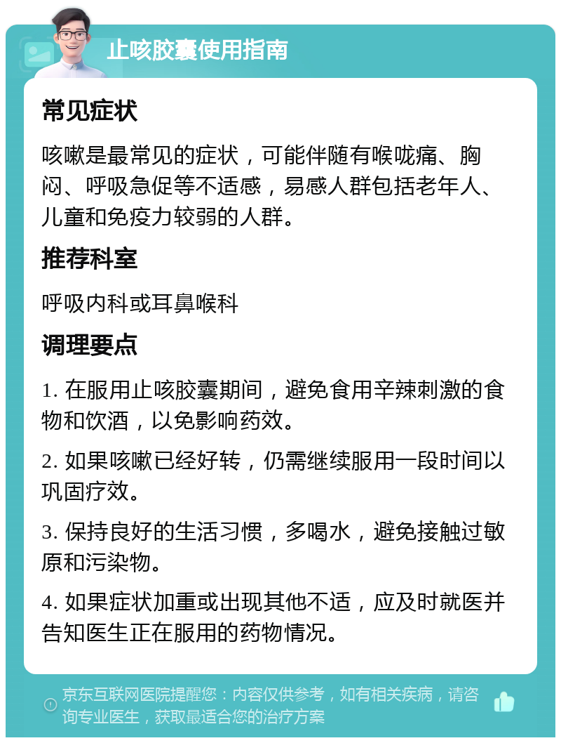 止咳胶囊使用指南 常见症状 咳嗽是最常见的症状，可能伴随有喉咙痛、胸闷、呼吸急促等不适感，易感人群包括老年人、儿童和免疫力较弱的人群。 推荐科室 呼吸内科或耳鼻喉科 调理要点 1. 在服用止咳胶囊期间，避免食用辛辣刺激的食物和饮酒，以免影响药效。 2. 如果咳嗽已经好转，仍需继续服用一段时间以巩固疗效。 3. 保持良好的生活习惯，多喝水，避免接触过敏原和污染物。 4. 如果症状加重或出现其他不适，应及时就医并告知医生正在服用的药物情况。