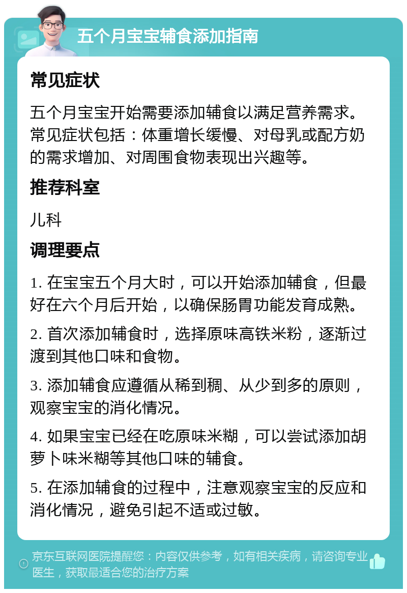 五个月宝宝辅食添加指南 常见症状 五个月宝宝开始需要添加辅食以满足营养需求。常见症状包括：体重增长缓慢、对母乳或配方奶的需求增加、对周围食物表现出兴趣等。 推荐科室 儿科 调理要点 1. 在宝宝五个月大时，可以开始添加辅食，但最好在六个月后开始，以确保肠胃功能发育成熟。 2. 首次添加辅食时，选择原味高铁米粉，逐渐过渡到其他口味和食物。 3. 添加辅食应遵循从稀到稠、从少到多的原则，观察宝宝的消化情况。 4. 如果宝宝已经在吃原味米糊，可以尝试添加胡萝卜味米糊等其他口味的辅食。 5. 在添加辅食的过程中，注意观察宝宝的反应和消化情况，避免引起不适或过敏。