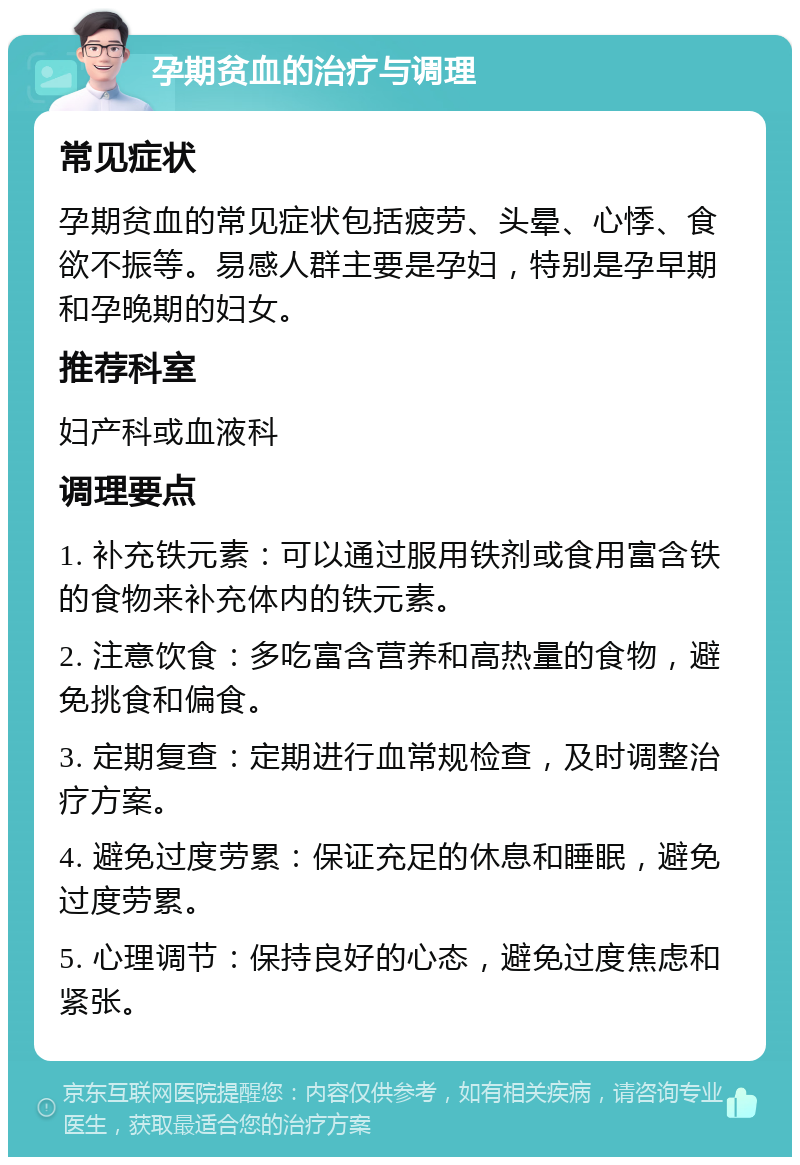 孕期贫血的治疗与调理 常见症状 孕期贫血的常见症状包括疲劳、头晕、心悸、食欲不振等。易感人群主要是孕妇，特别是孕早期和孕晚期的妇女。 推荐科室 妇产科或血液科 调理要点 1. 补充铁元素：可以通过服用铁剂或食用富含铁的食物来补充体内的铁元素。 2. 注意饮食：多吃富含营养和高热量的食物，避免挑食和偏食。 3. 定期复查：定期进行血常规检查，及时调整治疗方案。 4. 避免过度劳累：保证充足的休息和睡眠，避免过度劳累。 5. 心理调节：保持良好的心态，避免过度焦虑和紧张。