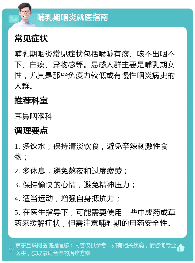 哺乳期咽炎就医指南 常见症状 哺乳期咽炎常见症状包括喉咙有痰、咳不出咽不下、白痰、异物感等。易感人群主要是哺乳期女性，尤其是那些免疫力较低或有慢性咽炎病史的人群。 推荐科室 耳鼻咽喉科 调理要点 1. 多饮水，保持清淡饮食，避免辛辣刺激性食物； 2. 多休息，避免熬夜和过度疲劳； 3. 保持愉快的心情，避免精神压力； 4. 适当运动，增强自身抵抗力； 5. 在医生指导下，可能需要使用一些中成药或草药来缓解症状，但需注意哺乳期的用药安全性。