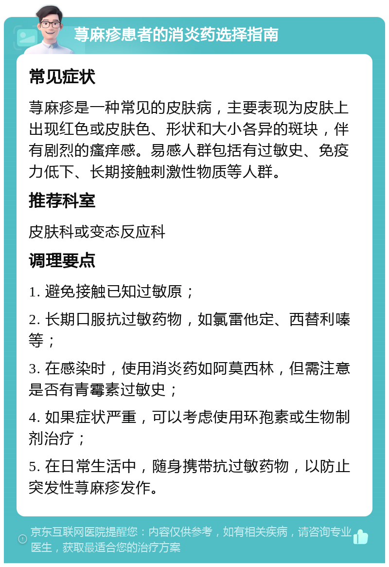 荨麻疹患者的消炎药选择指南 常见症状 荨麻疹是一种常见的皮肤病，主要表现为皮肤上出现红色或皮肤色、形状和大小各异的斑块，伴有剧烈的瘙痒感。易感人群包括有过敏史、免疫力低下、长期接触刺激性物质等人群。 推荐科室 皮肤科或变态反应科 调理要点 1. 避免接触已知过敏原； 2. 长期口服抗过敏药物，如氯雷他定、西替利嗪等； 3. 在感染时，使用消炎药如阿莫西林，但需注意是否有青霉素过敏史； 4. 如果症状严重，可以考虑使用环孢素或生物制剂治疗； 5. 在日常生活中，随身携带抗过敏药物，以防止突发性荨麻疹发作。