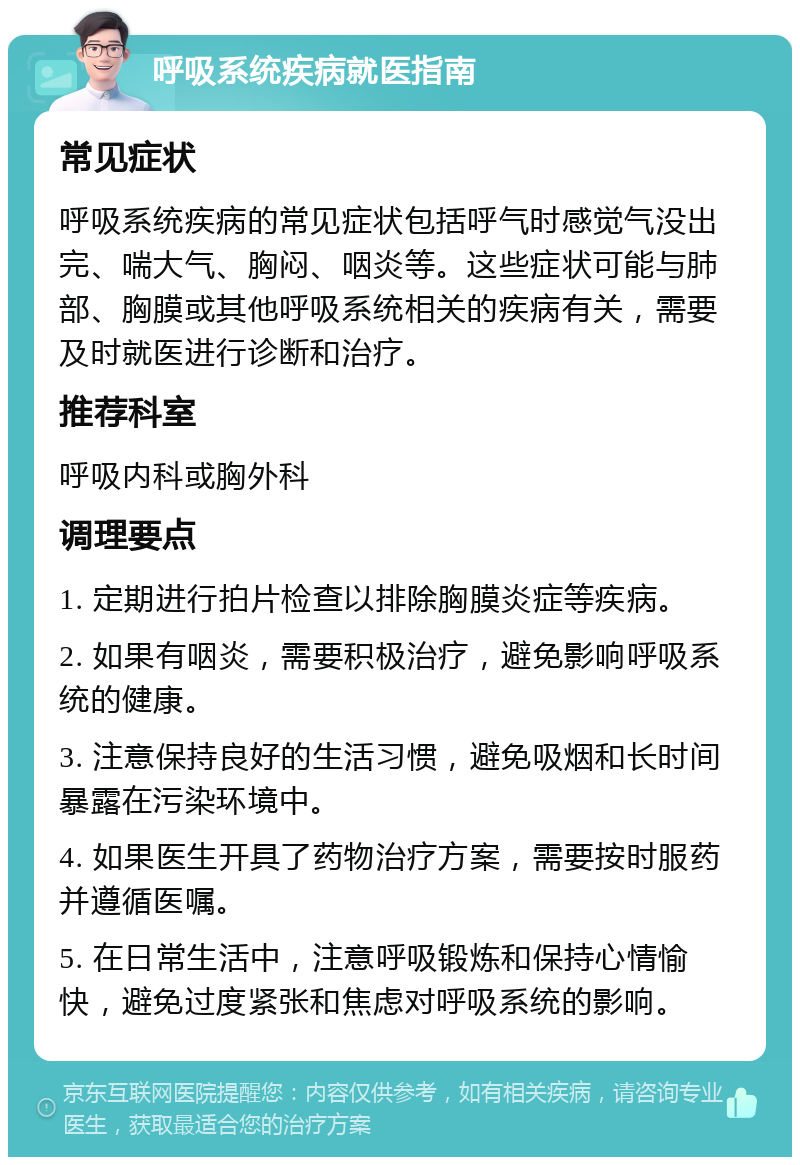 呼吸系统疾病就医指南 常见症状 呼吸系统疾病的常见症状包括呼气时感觉气没出完、喘大气、胸闷、咽炎等。这些症状可能与肺部、胸膜或其他呼吸系统相关的疾病有关，需要及时就医进行诊断和治疗。 推荐科室 呼吸内科或胸外科 调理要点 1. 定期进行拍片检查以排除胸膜炎症等疾病。 2. 如果有咽炎，需要积极治疗，避免影响呼吸系统的健康。 3. 注意保持良好的生活习惯，避免吸烟和长时间暴露在污染环境中。 4. 如果医生开具了药物治疗方案，需要按时服药并遵循医嘱。 5. 在日常生活中，注意呼吸锻炼和保持心情愉快，避免过度紧张和焦虑对呼吸系统的影响。