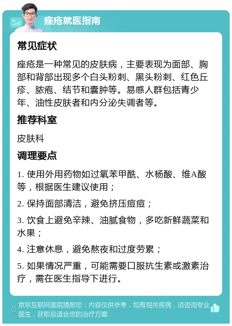 痤疮就医指南 常见症状 痤疮是一种常见的皮肤病，主要表现为面部、胸部和背部出现多个白头粉刺、黑头粉刺、红色丘疹、脓疱、结节和囊肿等。易感人群包括青少年、油性皮肤者和内分泌失调者等。 推荐科室 皮肤科 调理要点 1. 使用外用药物如过氧苯甲酰、水杨酸、维A酸等，根据医生建议使用； 2. 保持面部清洁，避免挤压痘痘； 3. 饮食上避免辛辣、油腻食物，多吃新鲜蔬菜和水果； 4. 注意休息，避免熬夜和过度劳累； 5. 如果情况严重，可能需要口服抗生素或激素治疗，需在医生指导下进行。