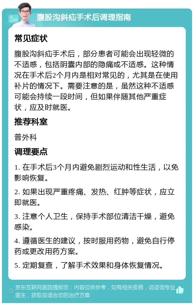 腹股沟斜疝手术后调理指南 常见症状 腹股沟斜疝手术后，部分患者可能会出现轻微的不适感，包括阴囊内部的隐痛或不适感。这种情况在手术后2个月内是相对常见的，尤其是在使用补片的情况下。需要注意的是，虽然这种不适感可能会持续一段时间，但如果伴随其他严重症状，应及时就医。 推荐科室 普外科 调理要点 1. 在手术后3个月内避免剧烈运动和性生活，以免影响恢复。 2. 如果出现严重疼痛、发热、红肿等症状，应立即就医。 3. 注意个人卫生，保持手术部位清洁干燥，避免感染。 4. 遵循医生的建议，按时服用药物，避免自行停药或更改用药方案。 5. 定期复查，了解手术效果和身体恢复情况。