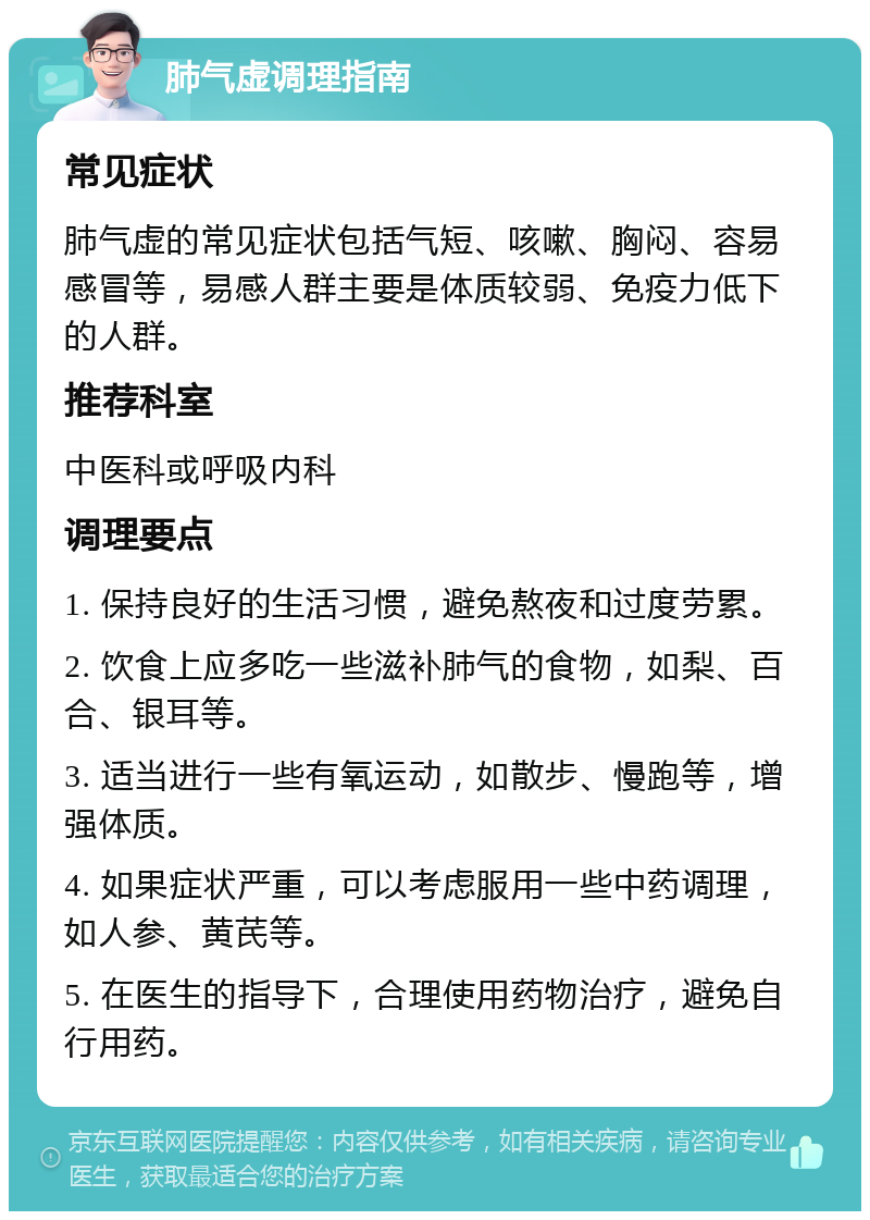 肺气虚调理指南 常见症状 肺气虚的常见症状包括气短、咳嗽、胸闷、容易感冒等，易感人群主要是体质较弱、免疫力低下的人群。 推荐科室 中医科或呼吸内科 调理要点 1. 保持良好的生活习惯，避免熬夜和过度劳累。 2. 饮食上应多吃一些滋补肺气的食物，如梨、百合、银耳等。 3. 适当进行一些有氧运动，如散步、慢跑等，增强体质。 4. 如果症状严重，可以考虑服用一些中药调理，如人参、黄芪等。 5. 在医生的指导下，合理使用药物治疗，避免自行用药。