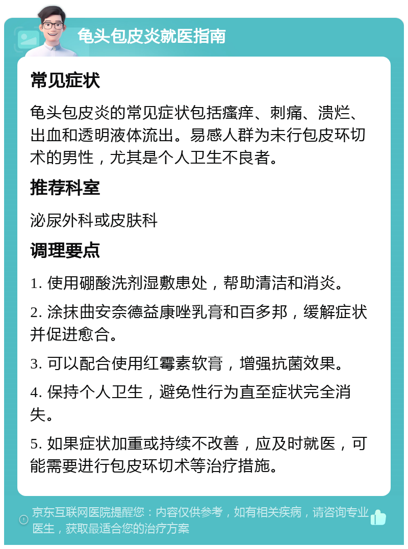 龟头包皮炎就医指南 常见症状 龟头包皮炎的常见症状包括瘙痒、刺痛、溃烂、出血和透明液体流出。易感人群为未行包皮环切术的男性，尤其是个人卫生不良者。 推荐科室 泌尿外科或皮肤科 调理要点 1. 使用硼酸洗剂湿敷患处，帮助清洁和消炎。 2. 涂抹曲安奈德益康唑乳膏和百多邦，缓解症状并促进愈合。 3. 可以配合使用红霉素软膏，增强抗菌效果。 4. 保持个人卫生，避免性行为直至症状完全消失。 5. 如果症状加重或持续不改善，应及时就医，可能需要进行包皮环切术等治疗措施。