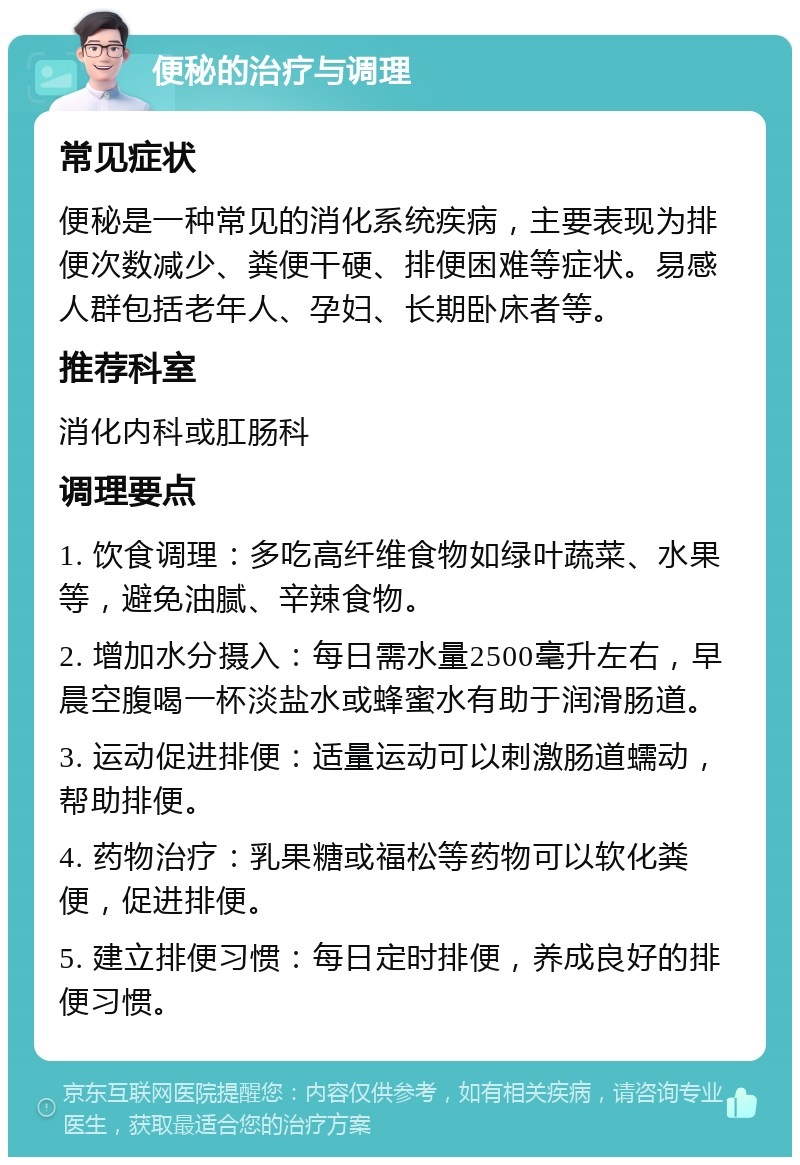 便秘的治疗与调理 常见症状 便秘是一种常见的消化系统疾病，主要表现为排便次数减少、粪便干硬、排便困难等症状。易感人群包括老年人、孕妇、长期卧床者等。 推荐科室 消化内科或肛肠科 调理要点 1. 饮食调理：多吃高纤维食物如绿叶蔬菜、水果等，避免油腻、辛辣食物。 2. 增加水分摄入：每日需水量2500毫升左右，早晨空腹喝一杯淡盐水或蜂蜜水有助于润滑肠道。 3. 运动促进排便：适量运动可以刺激肠道蠕动，帮助排便。 4. 药物治疗：乳果糖或福松等药物可以软化粪便，促进排便。 5. 建立排便习惯：每日定时排便，养成良好的排便习惯。