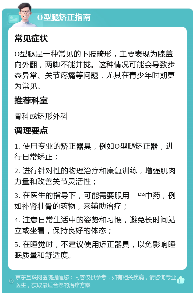 O型腿矫正指南 常见症状 O型腿是一种常见的下肢畸形，主要表现为膝盖向外翻，两脚不能并拢。这种情况可能会导致步态异常、关节疼痛等问题，尤其在青少年时期更为常见。 推荐科室 骨科或矫形外科 调理要点 1. 使用专业的矫正器具，例如O型腿矫正器，进行日常矫正； 2. 进行针对性的物理治疗和康复训练，增强肌肉力量和改善关节灵活性； 3. 在医生的指导下，可能需要服用一些中药，例如补肾壮骨的药物，来辅助治疗； 4. 注意日常生活中的姿势和习惯，避免长时间站立或坐着，保持良好的体态； 5. 在睡觉时，不建议使用矫正器具，以免影响睡眠质量和舒适度。