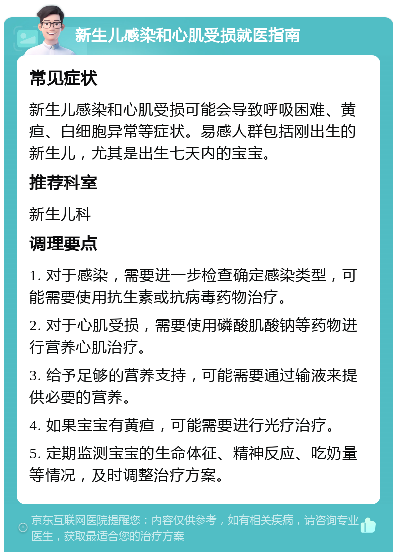 新生儿感染和心肌受损就医指南 常见症状 新生儿感染和心肌受损可能会导致呼吸困难、黄疸、白细胞异常等症状。易感人群包括刚出生的新生儿，尤其是出生七天内的宝宝。 推荐科室 新生儿科 调理要点 1. 对于感染，需要进一步检查确定感染类型，可能需要使用抗生素或抗病毒药物治疗。 2. 对于心肌受损，需要使用磷酸肌酸钠等药物进行营养心肌治疗。 3. 给予足够的营养支持，可能需要通过输液来提供必要的营养。 4. 如果宝宝有黄疸，可能需要进行光疗治疗。 5. 定期监测宝宝的生命体征、精神反应、吃奶量等情况，及时调整治疗方案。