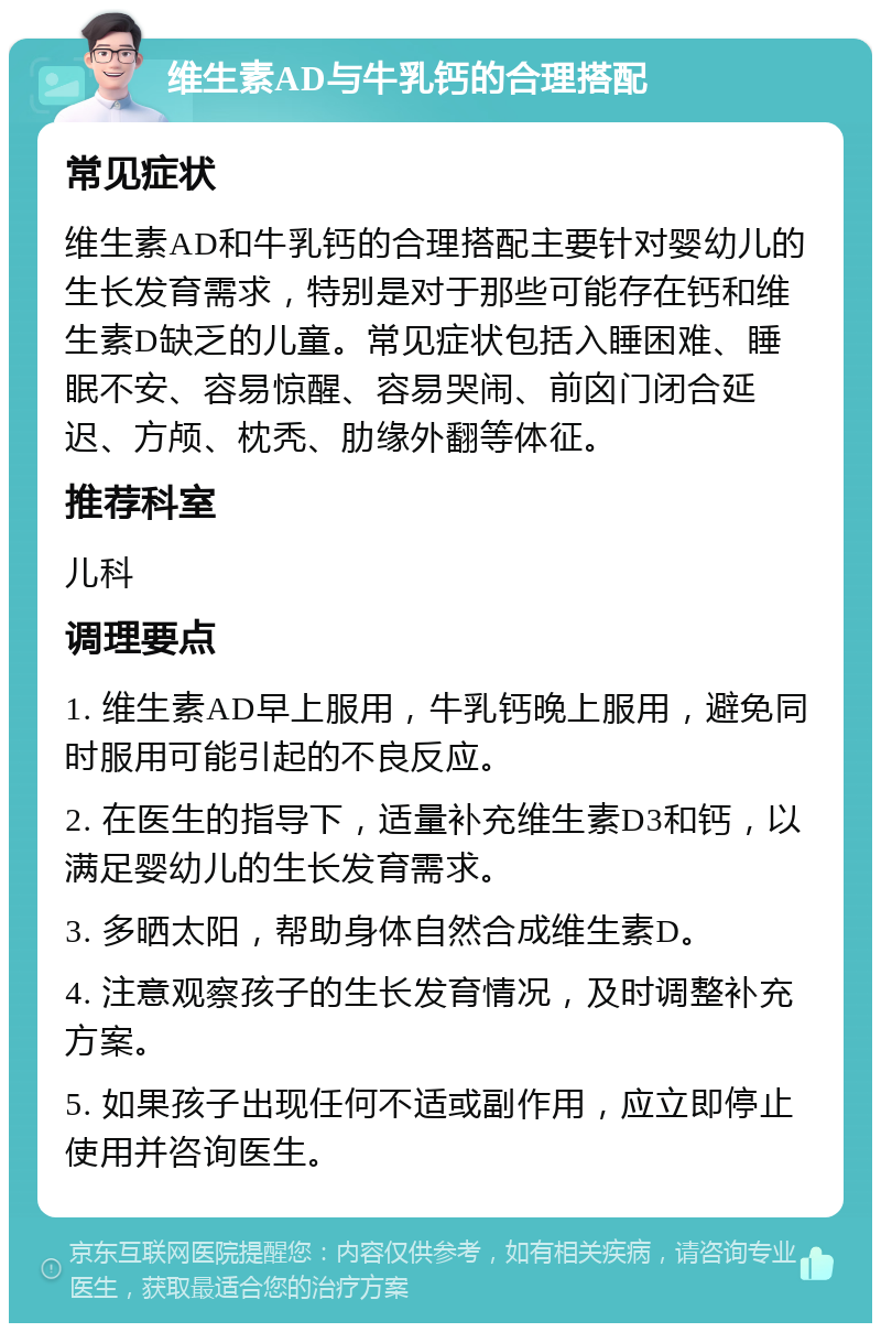 维生素AD与牛乳钙的合理搭配 常见症状 维生素AD和牛乳钙的合理搭配主要针对婴幼儿的生长发育需求，特别是对于那些可能存在钙和维生素D缺乏的儿童。常见症状包括入睡困难、睡眠不安、容易惊醒、容易哭闹、前囟门闭合延迟、方颅、枕秃、肋缘外翻等体征。 推荐科室 儿科 调理要点 1. 维生素AD早上服用，牛乳钙晚上服用，避免同时服用可能引起的不良反应。 2. 在医生的指导下，适量补充维生素D3和钙，以满足婴幼儿的生长发育需求。 3. 多晒太阳，帮助身体自然合成维生素D。 4. 注意观察孩子的生长发育情况，及时调整补充方案。 5. 如果孩子出现任何不适或副作用，应立即停止使用并咨询医生。