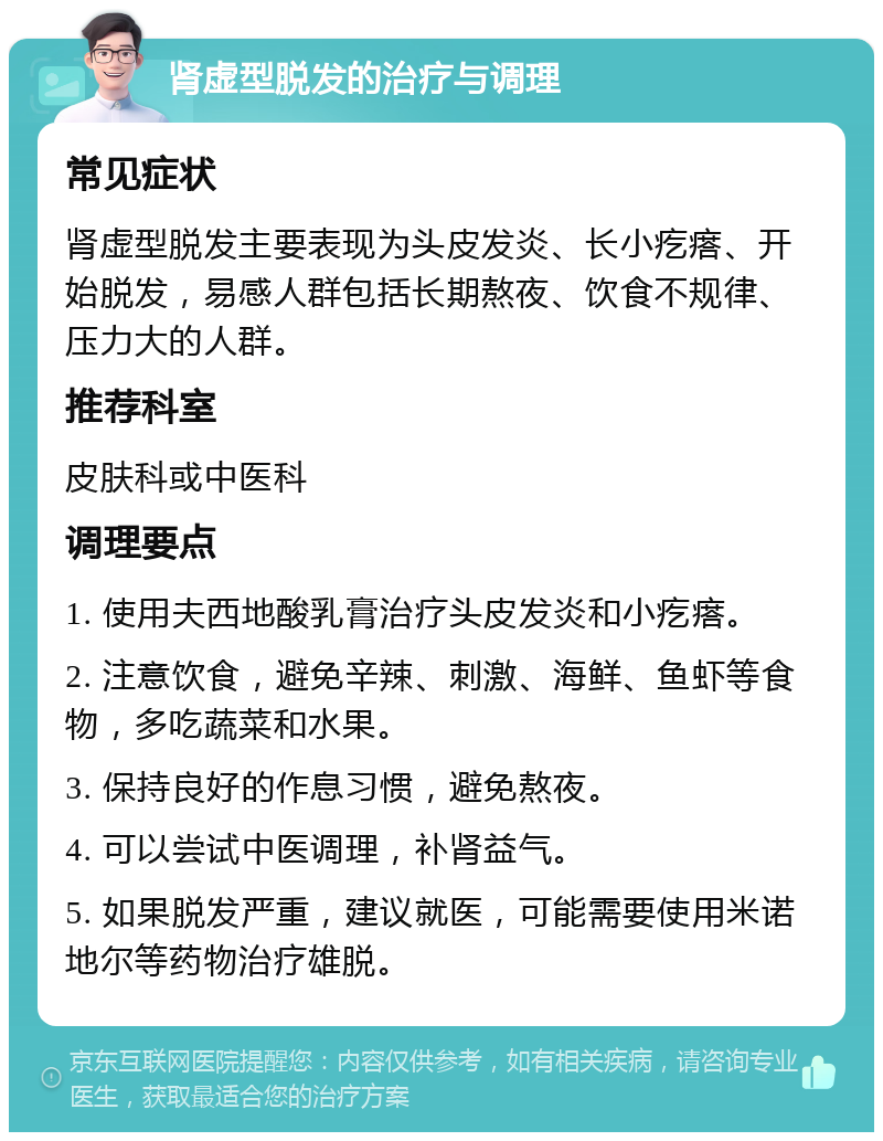 肾虚型脱发的治疗与调理 常见症状 肾虚型脱发主要表现为头皮发炎、长小疙瘩、开始脱发，易感人群包括长期熬夜、饮食不规律、压力大的人群。 推荐科室 皮肤科或中医科 调理要点 1. 使用夫西地酸乳膏治疗头皮发炎和小疙瘩。 2. 注意饮食，避免辛辣、刺激、海鲜、鱼虾等食物，多吃蔬菜和水果。 3. 保持良好的作息习惯，避免熬夜。 4. 可以尝试中医调理，补肾益气。 5. 如果脱发严重，建议就医，可能需要使用米诺地尔等药物治疗雄脱。