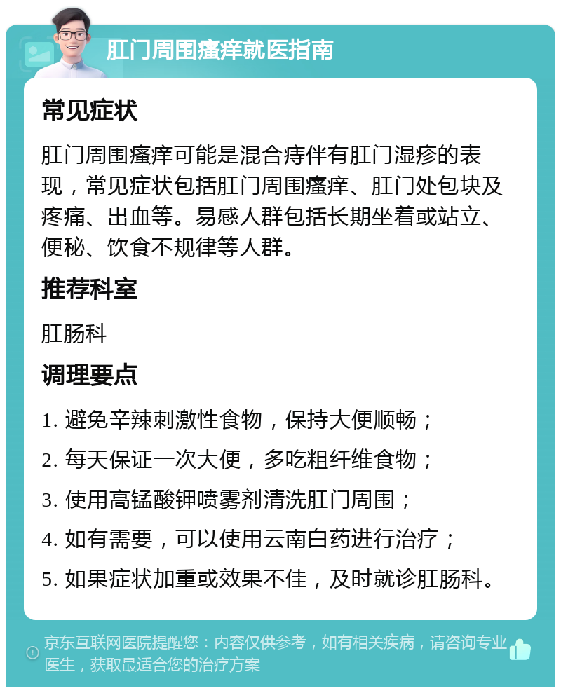 肛门周围瘙痒就医指南 常见症状 肛门周围瘙痒可能是混合痔伴有肛门湿疹的表现，常见症状包括肛门周围瘙痒、肛门处包块及疼痛、出血等。易感人群包括长期坐着或站立、便秘、饮食不规律等人群。 推荐科室 肛肠科 调理要点 1. 避免辛辣刺激性食物，保持大便顺畅； 2. 每天保证一次大便，多吃粗纤维食物； 3. 使用高锰酸钾喷雾剂清洗肛门周围； 4. 如有需要，可以使用云南白药进行治疗； 5. 如果症状加重或效果不佳，及时就诊肛肠科。