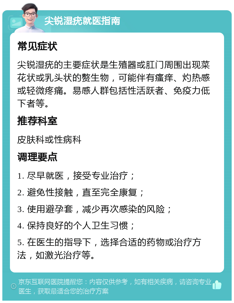 尖锐湿疣就医指南 常见症状 尖锐湿疣的主要症状是生殖器或肛门周围出现菜花状或乳头状的赘生物，可能伴有瘙痒、灼热感或轻微疼痛。易感人群包括性活跃者、免疫力低下者等。 推荐科室 皮肤科或性病科 调理要点 1. 尽早就医，接受专业治疗； 2. 避免性接触，直至完全康复； 3. 使用避孕套，减少再次感染的风险； 4. 保持良好的个人卫生习惯； 5. 在医生的指导下，选择合适的药物或治疗方法，如激光治疗等。