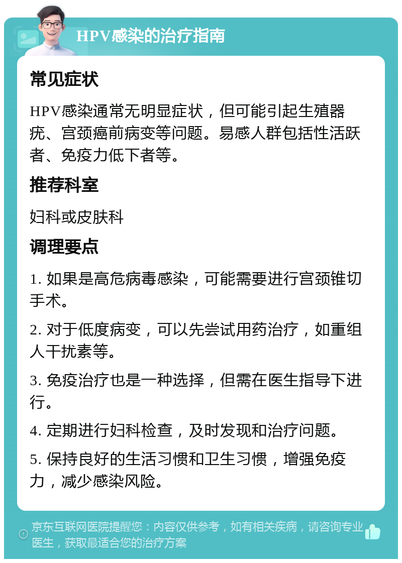 HPV感染的治疗指南 常见症状 HPV感染通常无明显症状，但可能引起生殖器疣、宫颈癌前病变等问题。易感人群包括性活跃者、免疫力低下者等。 推荐科室 妇科或皮肤科 调理要点 1. 如果是高危病毒感染，可能需要进行宫颈锥切手术。 2. 对于低度病变，可以先尝试用药治疗，如重组人干扰素等。 3. 免疫治疗也是一种选择，但需在医生指导下进行。 4. 定期进行妇科检查，及时发现和治疗问题。 5. 保持良好的生活习惯和卫生习惯，增强免疫力，减少感染风险。