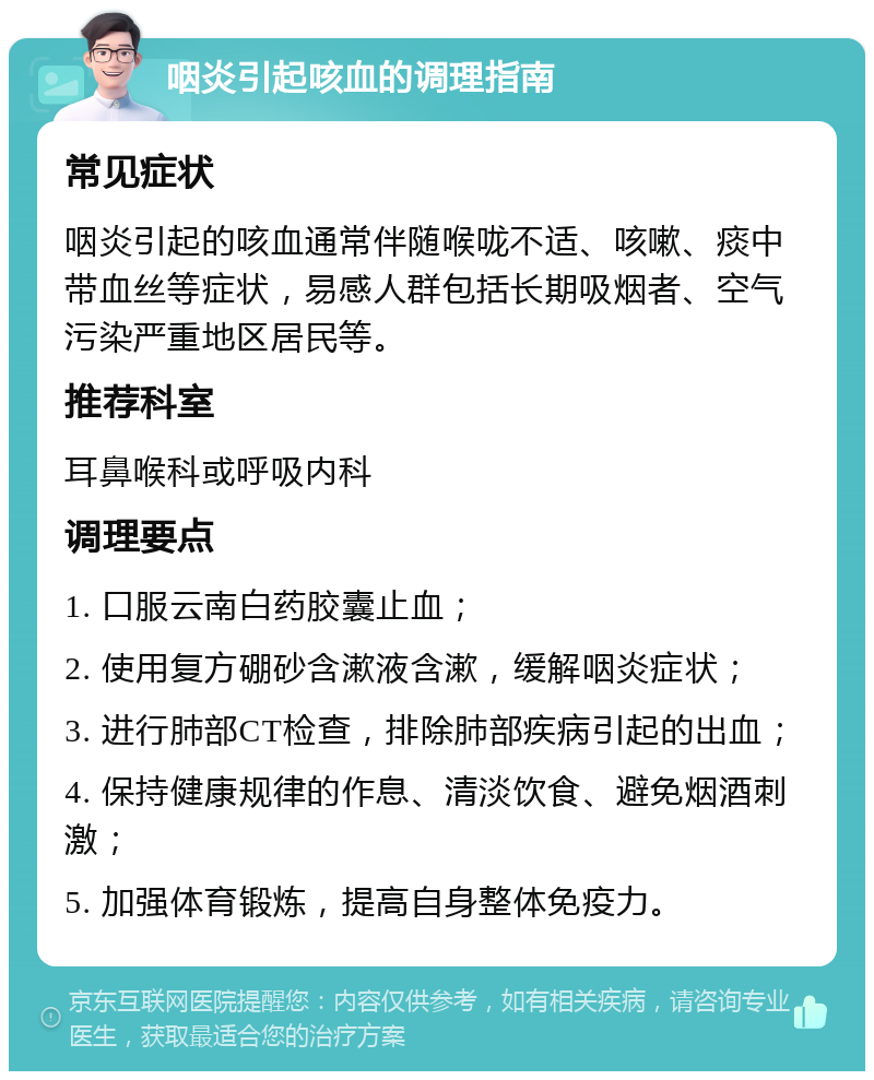 咽炎引起咳血的调理指南 常见症状 咽炎引起的咳血通常伴随喉咙不适、咳嗽、痰中带血丝等症状，易感人群包括长期吸烟者、空气污染严重地区居民等。 推荐科室 耳鼻喉科或呼吸内科 调理要点 1. 口服云南白药胶囊止血； 2. 使用复方硼砂含漱液含漱，缓解咽炎症状； 3. 进行肺部CT检查，排除肺部疾病引起的出血； 4. 保持健康规律的作息、清淡饮食、避免烟酒刺激； 5. 加强体育锻炼，提高自身整体免疫力。