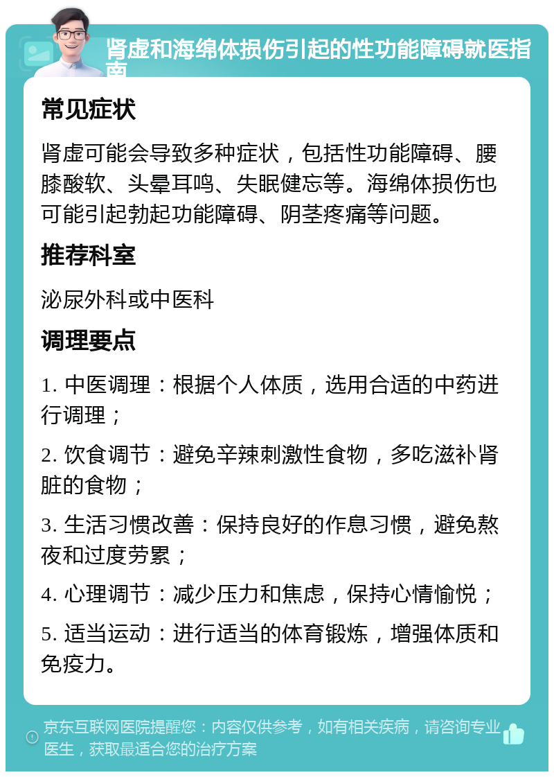 肾虚和海绵体损伤引起的性功能障碍就医指南 常见症状 肾虚可能会导致多种症状，包括性功能障碍、腰膝酸软、头晕耳鸣、失眠健忘等。海绵体损伤也可能引起勃起功能障碍、阴茎疼痛等问题。 推荐科室 泌尿外科或中医科 调理要点 1. 中医调理：根据个人体质，选用合适的中药进行调理； 2. 饮食调节：避免辛辣刺激性食物，多吃滋补肾脏的食物； 3. 生活习惯改善：保持良好的作息习惯，避免熬夜和过度劳累； 4. 心理调节：减少压力和焦虑，保持心情愉悦； 5. 适当运动：进行适当的体育锻炼，增强体质和免疫力。