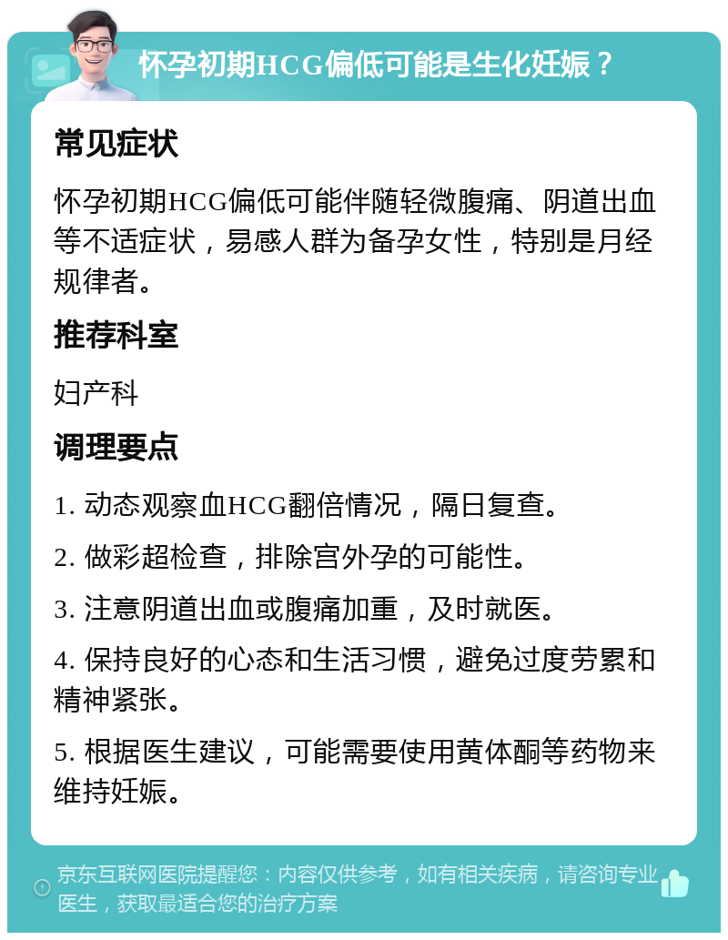 怀孕初期HCG偏低可能是生化妊娠？ 常见症状 怀孕初期HCG偏低可能伴随轻微腹痛、阴道出血等不适症状，易感人群为备孕女性，特别是月经规律者。 推荐科室 妇产科 调理要点 1. 动态观察血HCG翻倍情况，隔日复查。 2. 做彩超检查，排除宫外孕的可能性。 3. 注意阴道出血或腹痛加重，及时就医。 4. 保持良好的心态和生活习惯，避免过度劳累和精神紧张。 5. 根据医生建议，可能需要使用黄体酮等药物来维持妊娠。