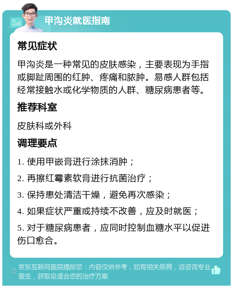 甲沟炎就医指南 常见症状 甲沟炎是一种常见的皮肤感染，主要表现为手指或脚趾周围的红肿、疼痛和脓肿。易感人群包括经常接触水或化学物质的人群、糖尿病患者等。 推荐科室 皮肤科或外科 调理要点 1. 使用甲嵌膏进行涂抹消肿； 2. 再擦红霉素软膏进行抗菌治疗； 3. 保持患处清洁干燥，避免再次感染； 4. 如果症状严重或持续不改善，应及时就医； 5. 对于糖尿病患者，应同时控制血糖水平以促进伤口愈合。