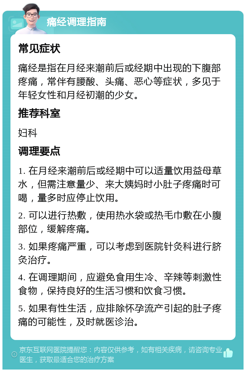 痛经调理指南 常见症状 痛经是指在月经来潮前后或经期中出现的下腹部疼痛，常伴有腰酸、头痛、恶心等症状，多见于年轻女性和月经初潮的少女。 推荐科室 妇科 调理要点 1. 在月经来潮前后或经期中可以适量饮用益母草水，但需注意量少、来大姨妈时小肚子疼痛时可喝，量多时应停止饮用。 2. 可以进行热敷，使用热水袋或热毛巾敷在小腹部位，缓解疼痛。 3. 如果疼痛严重，可以考虑到医院针灸科进行脐灸治疗。 4. 在调理期间，应避免食用生冷、辛辣等刺激性食物，保持良好的生活习惯和饮食习惯。 5. 如果有性生活，应排除怀孕流产引起的肚子疼痛的可能性，及时就医诊治。