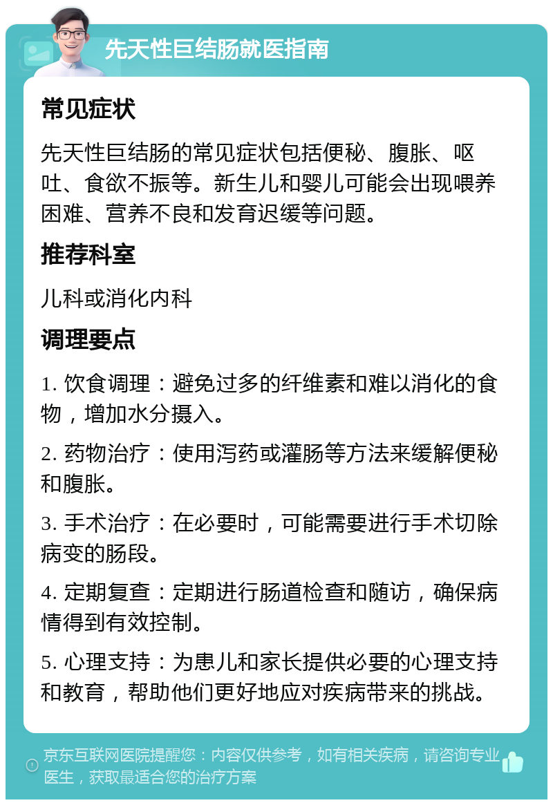 先天性巨结肠就医指南 常见症状 先天性巨结肠的常见症状包括便秘、腹胀、呕吐、食欲不振等。新生儿和婴儿可能会出现喂养困难、营养不良和发育迟缓等问题。 推荐科室 儿科或消化内科 调理要点 1. 饮食调理：避免过多的纤维素和难以消化的食物，增加水分摄入。 2. 药物治疗：使用泻药或灌肠等方法来缓解便秘和腹胀。 3. 手术治疗：在必要时，可能需要进行手术切除病变的肠段。 4. 定期复查：定期进行肠道检查和随访，确保病情得到有效控制。 5. 心理支持：为患儿和家长提供必要的心理支持和教育，帮助他们更好地应对疾病带来的挑战。