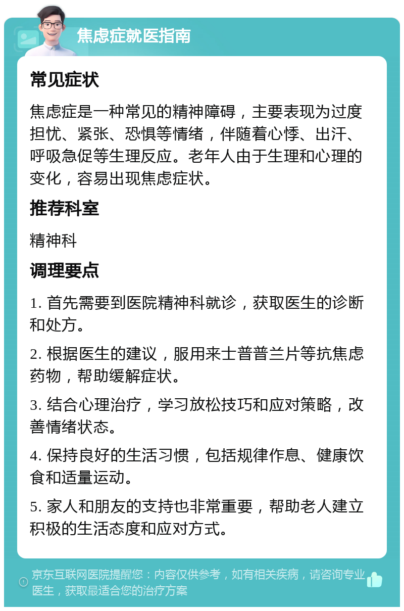 焦虑症就医指南 常见症状 焦虑症是一种常见的精神障碍，主要表现为过度担忧、紧张、恐惧等情绪，伴随着心悸、出汗、呼吸急促等生理反应。老年人由于生理和心理的变化，容易出现焦虑症状。 推荐科室 精神科 调理要点 1. 首先需要到医院精神科就诊，获取医生的诊断和处方。 2. 根据医生的建议，服用来士普普兰片等抗焦虑药物，帮助缓解症状。 3. 结合心理治疗，学习放松技巧和应对策略，改善情绪状态。 4. 保持良好的生活习惯，包括规律作息、健康饮食和适量运动。 5. 家人和朋友的支持也非常重要，帮助老人建立积极的生活态度和应对方式。