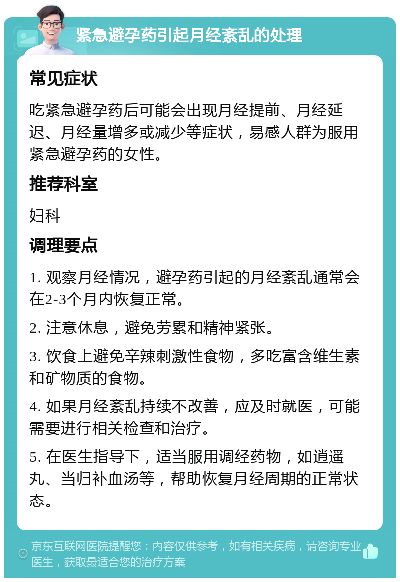 紧急避孕药引起月经紊乱的处理 常见症状 吃紧急避孕药后可能会出现月经提前、月经延迟、月经量增多或减少等症状，易感人群为服用紧急避孕药的女性。 推荐科室 妇科 调理要点 1. 观察月经情况，避孕药引起的月经紊乱通常会在2-3个月内恢复正常。 2. 注意休息，避免劳累和精神紧张。 3. 饮食上避免辛辣刺激性食物，多吃富含维生素和矿物质的食物。 4. 如果月经紊乱持续不改善，应及时就医，可能需要进行相关检查和治疗。 5. 在医生指导下，适当服用调经药物，如逍遥丸、当归补血汤等，帮助恢复月经周期的正常状态。