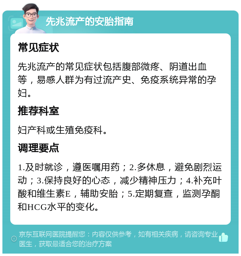 先兆流产的安胎指南 常见症状 先兆流产的常见症状包括腹部微疼、阴道出血等，易感人群为有过流产史、免疫系统异常的孕妇。 推荐科室 妇产科或生殖免疫科。 调理要点 1.及时就诊，遵医嘱用药；2.多休息，避免剧烈运动；3.保持良好的心态，减少精神压力；4.补充叶酸和维生素E，辅助安胎；5.定期复查，监测孕酮和HCG水平的变化。