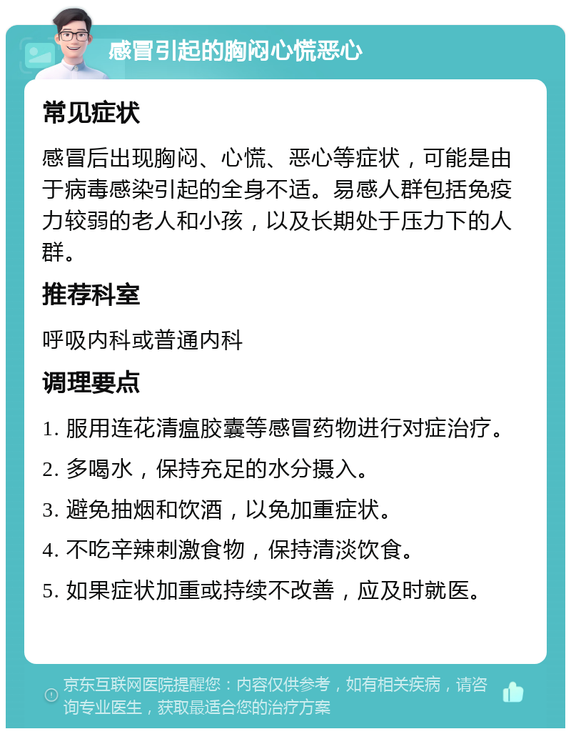 感冒引起的胸闷心慌恶心 常见症状 感冒后出现胸闷、心慌、恶心等症状，可能是由于病毒感染引起的全身不适。易感人群包括免疫力较弱的老人和小孩，以及长期处于压力下的人群。 推荐科室 呼吸内科或普通内科 调理要点 1. 服用连花清瘟胶囊等感冒药物进行对症治疗。 2. 多喝水，保持充足的水分摄入。 3. 避免抽烟和饮酒，以免加重症状。 4. 不吃辛辣刺激食物，保持清淡饮食。 5. 如果症状加重或持续不改善，应及时就医。