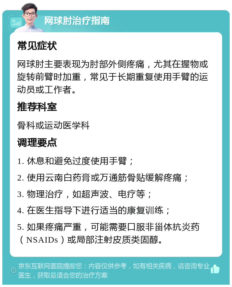 网球肘治疗指南 常见症状 网球肘主要表现为肘部外侧疼痛，尤其在握物或旋转前臂时加重，常见于长期重复使用手臂的运动员或工作者。 推荐科室 骨科或运动医学科 调理要点 1. 休息和避免过度使用手臂； 2. 使用云南白药膏或万通筋骨贴缓解疼痛； 3. 物理治疗，如超声波、电疗等； 4. 在医生指导下进行适当的康复训练； 5. 如果疼痛严重，可能需要口服非甾体抗炎药（NSAIDs）或局部注射皮质类固醇。