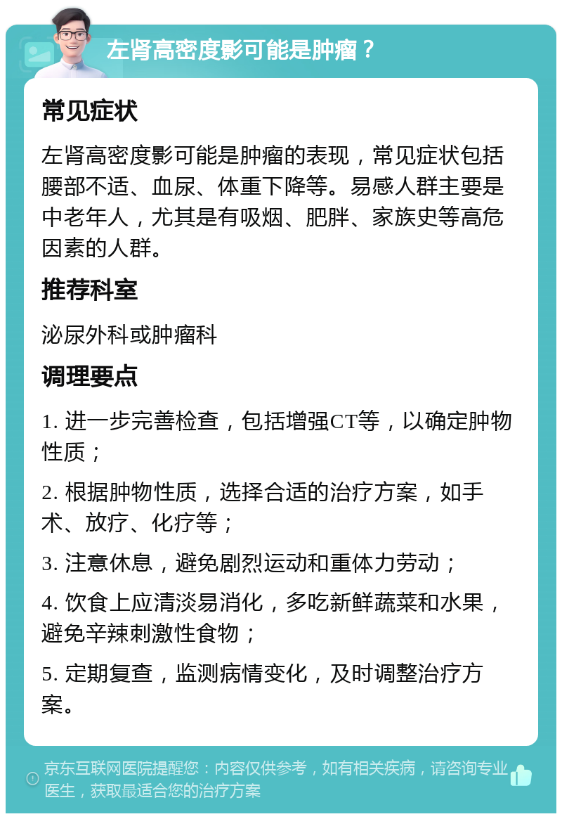 左肾高密度影可能是肿瘤？ 常见症状 左肾高密度影可能是肿瘤的表现，常见症状包括腰部不适、血尿、体重下降等。易感人群主要是中老年人，尤其是有吸烟、肥胖、家族史等高危因素的人群。 推荐科室 泌尿外科或肿瘤科 调理要点 1. 进一步完善检查，包括增强CT等，以确定肿物性质； 2. 根据肿物性质，选择合适的治疗方案，如手术、放疗、化疗等； 3. 注意休息，避免剧烈运动和重体力劳动； 4. 饮食上应清淡易消化，多吃新鲜蔬菜和水果，避免辛辣刺激性食物； 5. 定期复查，监测病情变化，及时调整治疗方案。