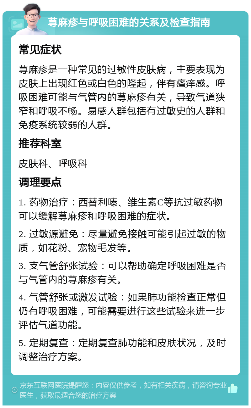 荨麻疹与呼吸困难的关系及检查指南 常见症状 荨麻疹是一种常见的过敏性皮肤病，主要表现为皮肤上出现红色或白色的隆起，伴有瘙痒感。呼吸困难可能与气管内的荨麻疹有关，导致气道狭窄和呼吸不畅。易感人群包括有过敏史的人群和免疫系统较弱的人群。 推荐科室 皮肤科、呼吸科 调理要点 1. 药物治疗：西替利嗪、维生素C等抗过敏药物可以缓解荨麻疹和呼吸困难的症状。 2. 过敏源避免：尽量避免接触可能引起过敏的物质，如花粉、宠物毛发等。 3. 支气管舒张试验：可以帮助确定呼吸困难是否与气管内的荨麻疹有关。 4. 气管舒张或激发试验：如果肺功能检查正常但仍有呼吸困难，可能需要进行这些试验来进一步评估气道功能。 5. 定期复查：定期复查肺功能和皮肤状况，及时调整治疗方案。