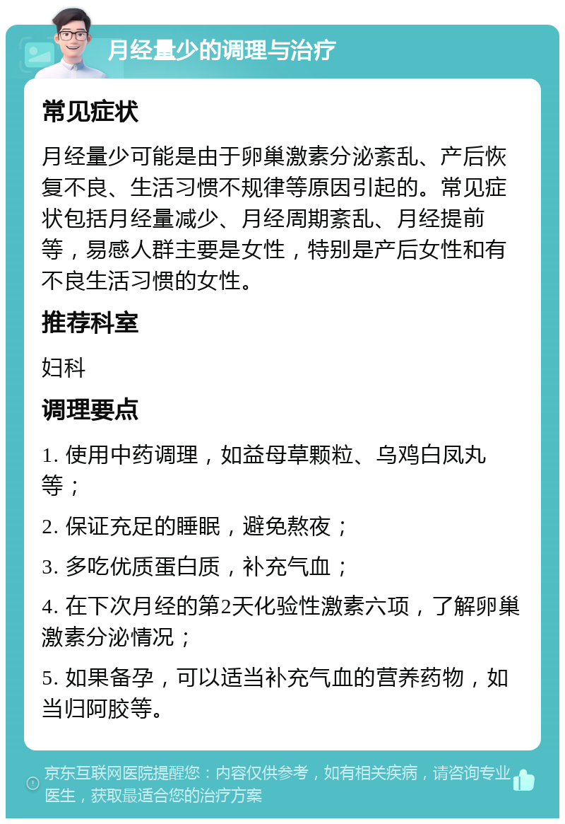 月经量少的调理与治疗 常见症状 月经量少可能是由于卵巢激素分泌紊乱、产后恢复不良、生活习惯不规律等原因引起的。常见症状包括月经量减少、月经周期紊乱、月经提前等，易感人群主要是女性，特别是产后女性和有不良生活习惯的女性。 推荐科室 妇科 调理要点 1. 使用中药调理，如益母草颗粒、乌鸡白凤丸等； 2. 保证充足的睡眠，避免熬夜； 3. 多吃优质蛋白质，补充气血； 4. 在下次月经的第2天化验性激素六项，了解卵巢激素分泌情况； 5. 如果备孕，可以适当补充气血的营养药物，如当归阿胶等。