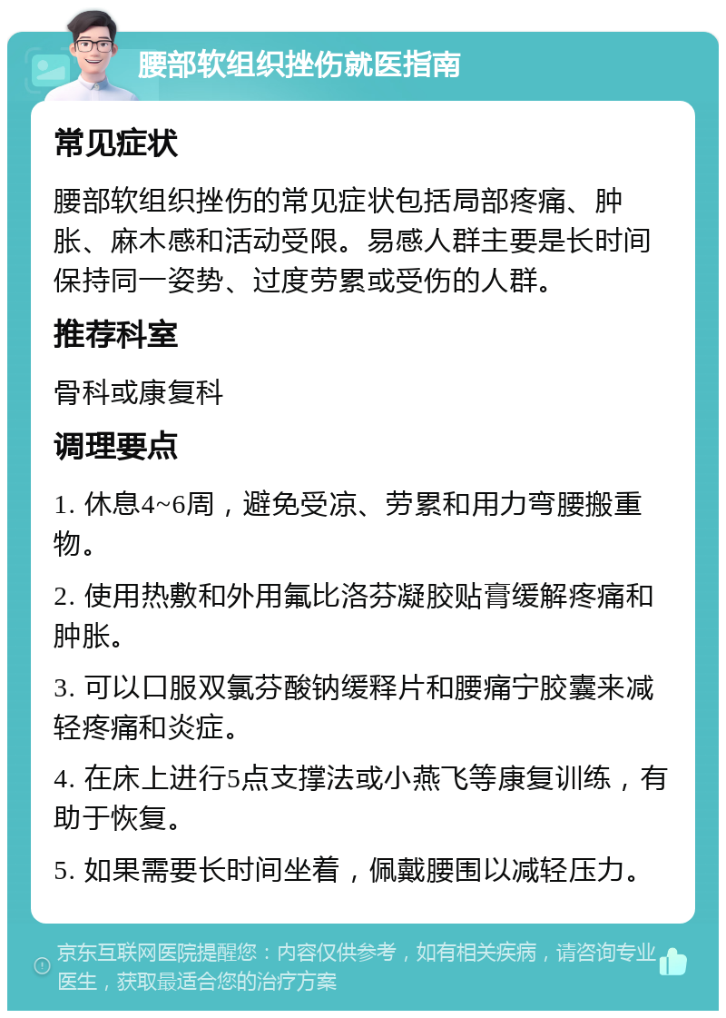 腰部软组织挫伤就医指南 常见症状 腰部软组织挫伤的常见症状包括局部疼痛、肿胀、麻木感和活动受限。易感人群主要是长时间保持同一姿势、过度劳累或受伤的人群。 推荐科室 骨科或康复科 调理要点 1. 休息4~6周，避免受凉、劳累和用力弯腰搬重物。 2. 使用热敷和外用氟比洛芬凝胶贴膏缓解疼痛和肿胀。 3. 可以口服双氯芬酸钠缓释片和腰痛宁胶囊来减轻疼痛和炎症。 4. 在床上进行5点支撑法或小燕飞等康复训练，有助于恢复。 5. 如果需要长时间坐着，佩戴腰围以减轻压力。