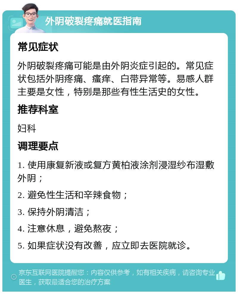 外阴破裂疼痛就医指南 常见症状 外阴破裂疼痛可能是由外阴炎症引起的。常见症状包括外阴疼痛、瘙痒、白带异常等。易感人群主要是女性，特别是那些有性生活史的女性。 推荐科室 妇科 调理要点 1. 使用康复新液或复方黄柏液涂剂浸湿纱布湿敷外阴； 2. 避免性生活和辛辣食物； 3. 保持外阴清洁； 4. 注意休息，避免熬夜； 5. 如果症状没有改善，应立即去医院就诊。